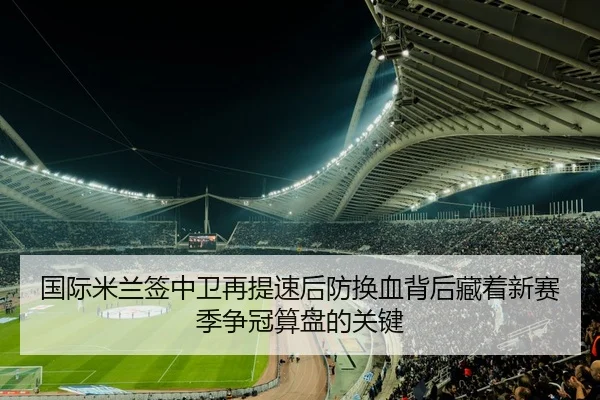 国际米兰签中卫再提速后防换血背后藏着新赛季争冠算盘的关键